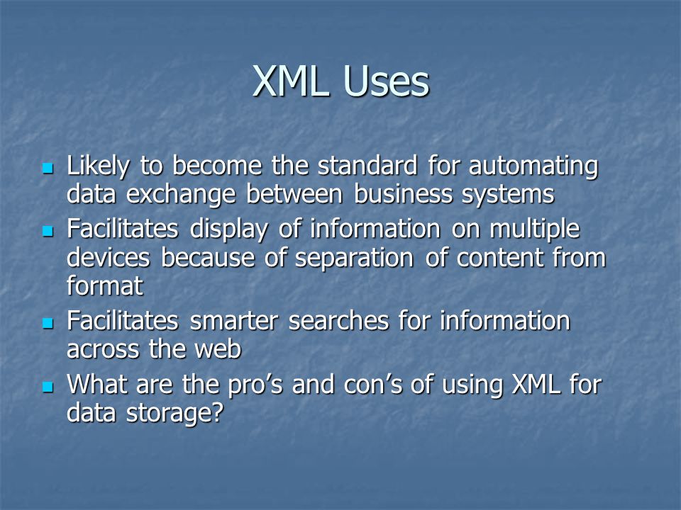 XML Uses Likely to become the standard for automating data exchange between business systems Likely to become the standard for automating data exchange between business systems Facilitates display of information on multiple devices because of separation of content from format Facilitates display of information on multiple devices because of separation of content from format Facilitates smarter searches for information across the web Facilitates smarter searches for information across the web What are the pro’s and con’s of using XML for data storage.
