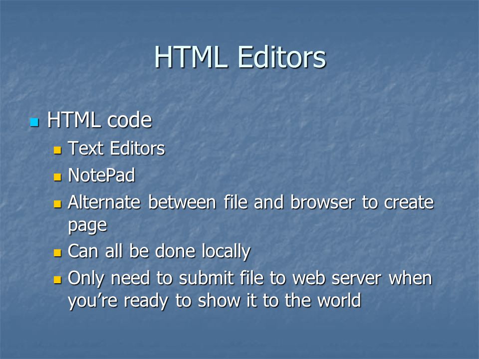 HTML Editors HTML code HTML code Text Editors Text Editors NotePad NotePad Alternate between file and browser to create page Alternate between file and browser to create page Can all be done locally Can all be done locally Only need to submit file to web server when you’re ready to show it to the world Only need to submit file to web server when you’re ready to show it to the world