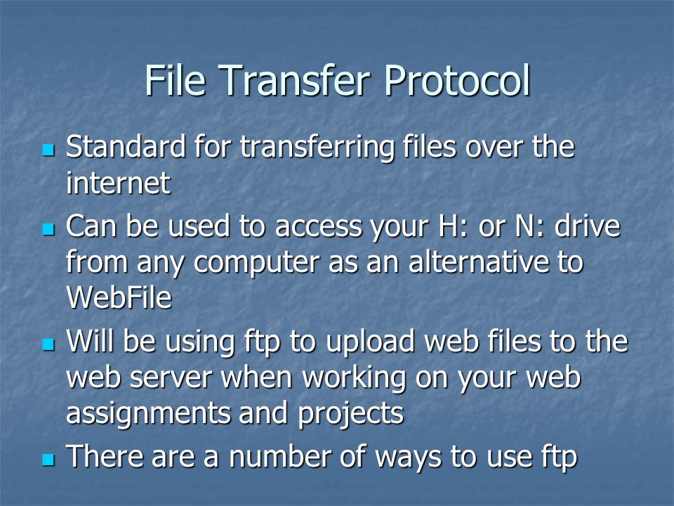 File Transfer Protocol Standard for transferring files over the internet Standard for transferring files over the internet Can be used to access your H: or N: drive from any computer as an alternative to WebFile Can be used to access your H: or N: drive from any computer as an alternative to WebFile Will be using ftp to upload web files to the web server when working on your web assignments and projects Will be using ftp to upload web files to the web server when working on your web assignments and projects There are a number of ways to use ftp There are a number of ways to use ftp
