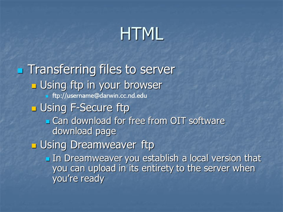 HTML Transferring files to server Transferring files to server Using ftp in your browser Using ftp in your browser Using F-Secure ftp Using F-Secure ftp Can download for free from OIT software download page Can download for free from OIT software download page Using Dreamweaver ftp Using Dreamweaver ftp In Dreamweaver you establish a local version that you can upload in its entirety to the server when you’re ready In Dreamweaver you establish a local version that you can upload in its entirety to the server when you’re ready