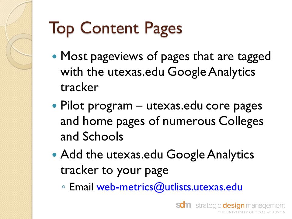 Top Content Pages Most pageviews of pages that are tagged with the utexas.edu Google Analytics tracker Pilot program – utexas.edu core pages and home pages of numerous Colleges and Schools Add the utexas.edu Google Analytics tracker to your page ◦