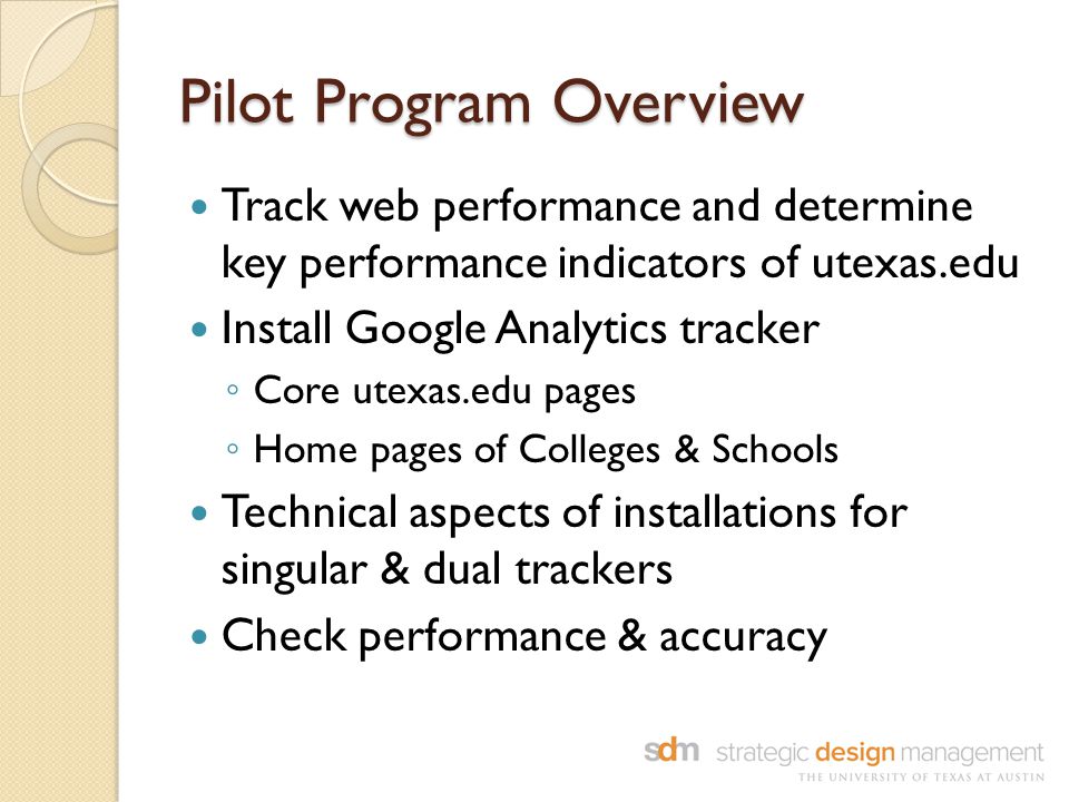 Pilot Program Overview Track web performance and determine key performance indicators of utexas.edu Install Google Analytics tracker ◦ Core utexas.edu pages ◦ Home pages of Colleges & Schools Technical aspects of installations for singular & dual trackers Check performance & accuracy