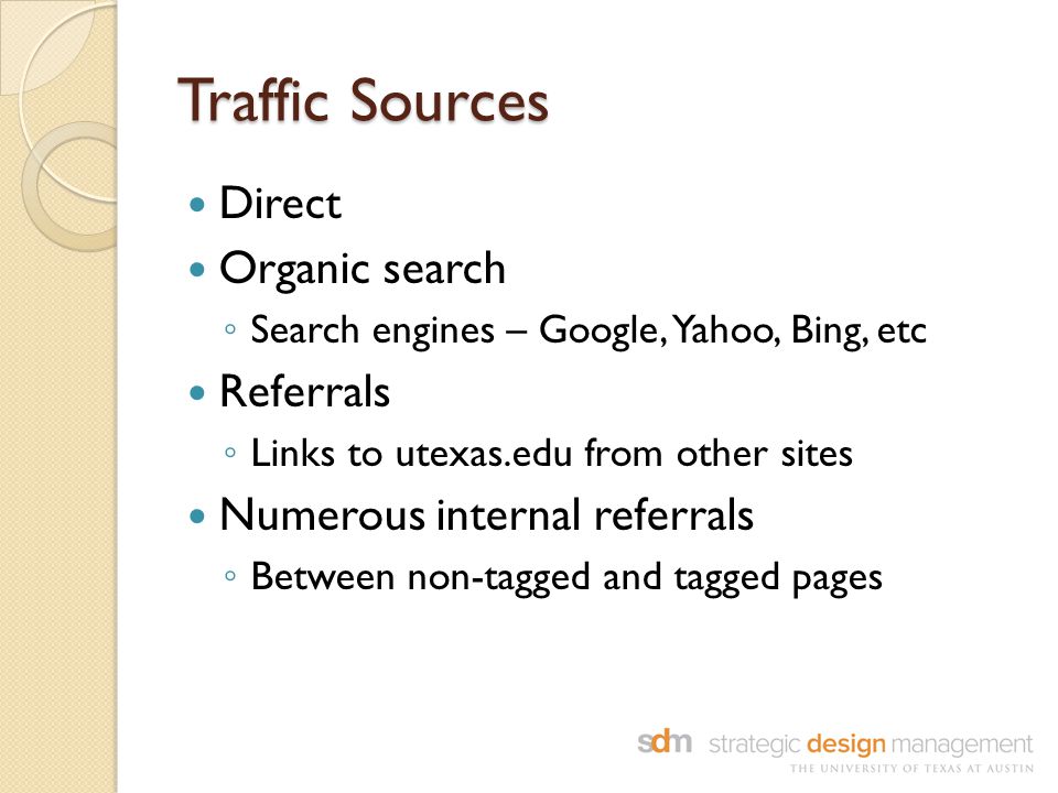 Traffic Sources Direct Organic search ◦ Search engines – Google, Yahoo, Bing, etc Referrals ◦ Links to utexas.edu from other sites Numerous internal referrals ◦ Between non-tagged and tagged pages
