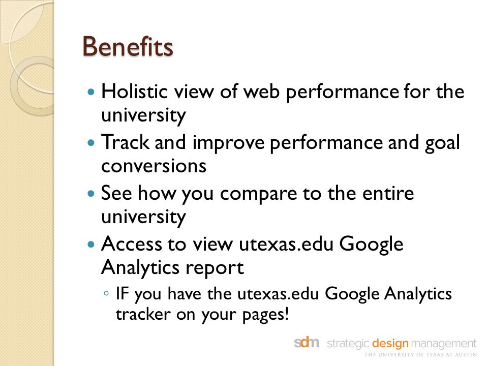Benefits Holistic view of web performance for the university Track and improve performance and goal conversions See how you compare to the entire university Access to view utexas.edu Google Analytics report ◦ IF you have the utexas.edu Google Analytics tracker on your pages!