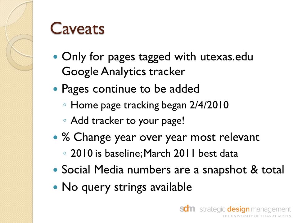 Caveats Only for pages tagged with utexas.edu Google Analytics tracker Pages continue to be added ◦ Home page tracking began 2/4/2010 ◦ Add tracker to your page.