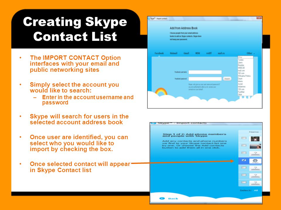 Creating Skype Contact List The IMPORT CONTACT Option interfaces with your  and public networking sites Simply select the account you would like to search: –Enter in the account username and password Skype will search for users in the selected account address book Once user are identified, you can select who you would like to import by checking the box.