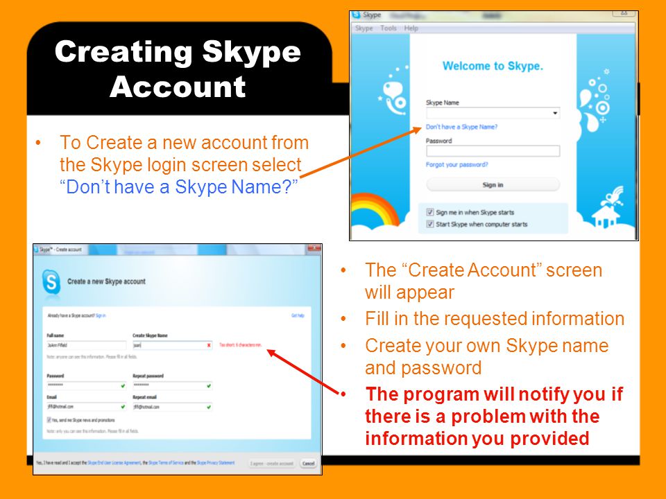 Creating Skype Account To Create a new account from the Skype login screen select Don’t have a Skype Name The Create Account screen will appear Fill in the requested information Create your own Skype name and password The program will notify you if there is a problem with the information you provided