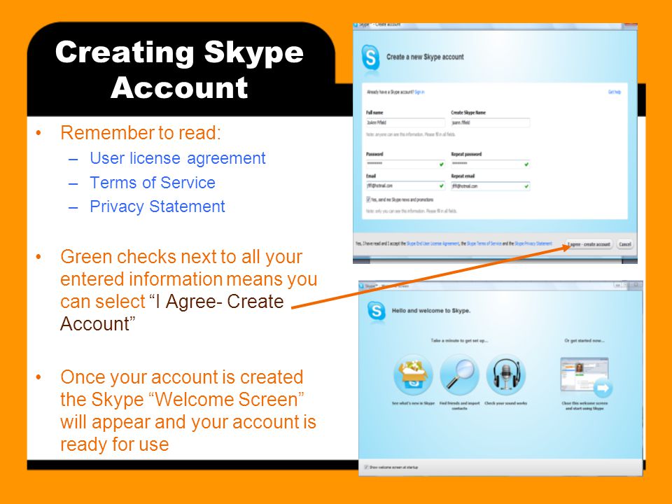 Creating Skype Account Remember to read: –User license agreement –Terms of Service –Privacy Statement Green checks next to all your entered information means you can select I Agree- Create Account Once your account is created the Skype Welcome Screen will appear and your account is ready for use
