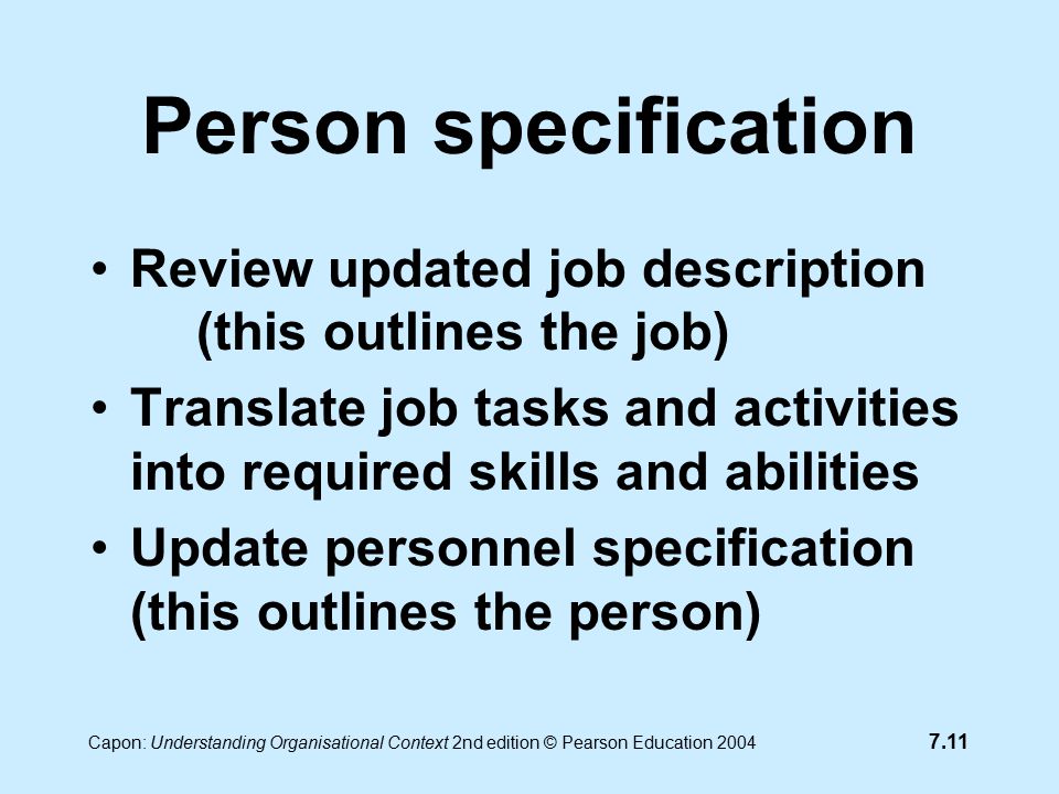 7.11 Capon: Understanding Organisational Context 2nd edition © Pearson Education 2004 Person specification Review updated job description (this outlines the job) Translate job tasks and activities into required skills and abilities Update personnel specification (this outlines the person)