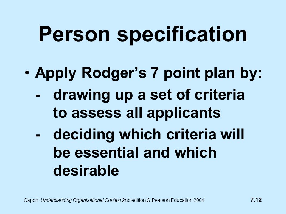 7.12 Capon: Understanding Organisational Context 2nd edition © Pearson Education 2004 Person specification Apply Rodger’s 7 point plan by: -drawing up a set of criteria to assess all applicants -deciding which criteria will be essential and which desirable
