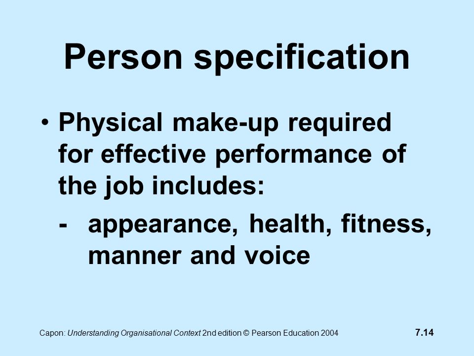 7.14 Capon: Understanding Organisational Context 2nd edition © Pearson Education 2004 Person specification Physical make-up required for effective performance of the job includes: -appearance, health, fitness, manner and voice