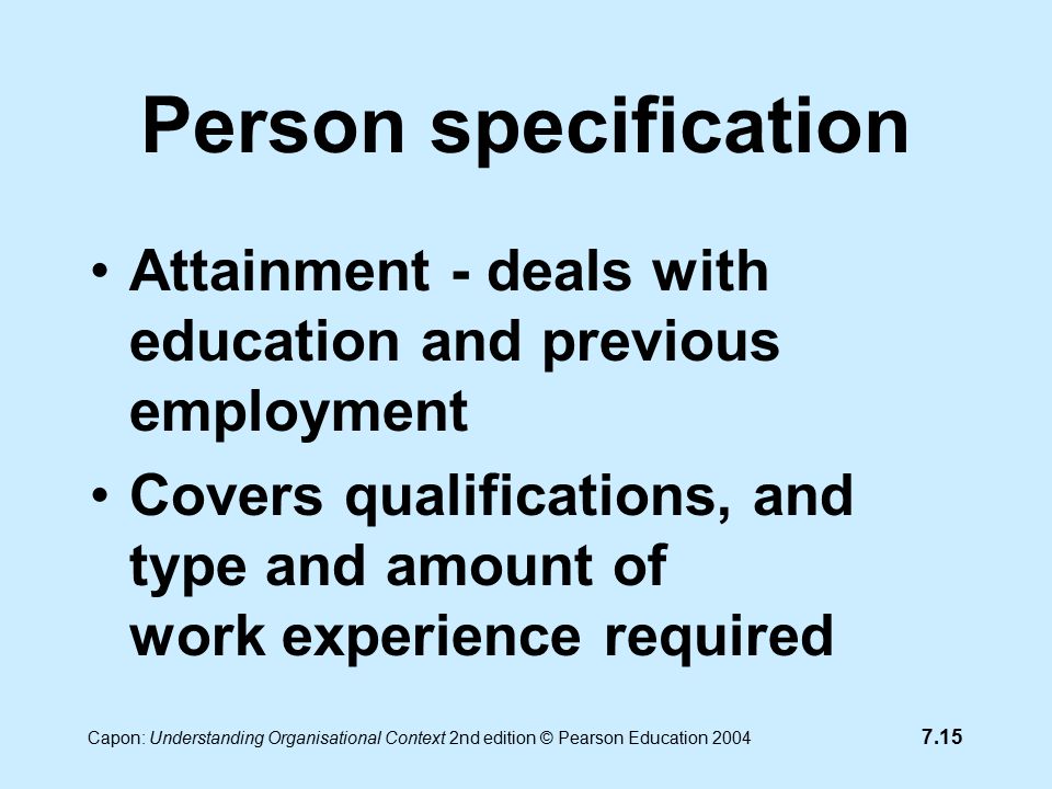 7.15 Capon: Understanding Organisational Context 2nd edition © Pearson Education 2004 Person specification Attainment - deals with education and previous employment Covers qualifications, and type and amount of work experience required