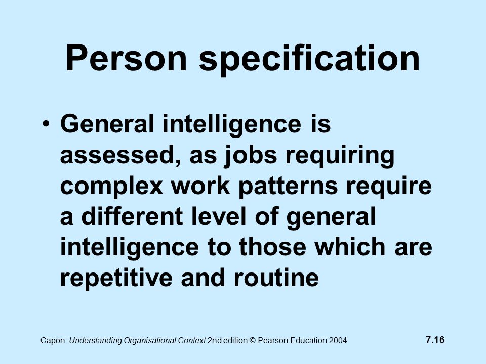 7.16 Capon: Understanding Organisational Context 2nd edition © Pearson Education 2004 Person specification General intelligence is assessed, as jobs requiring complex work patterns require a different level of general intelligence to those which are repetitive and routine