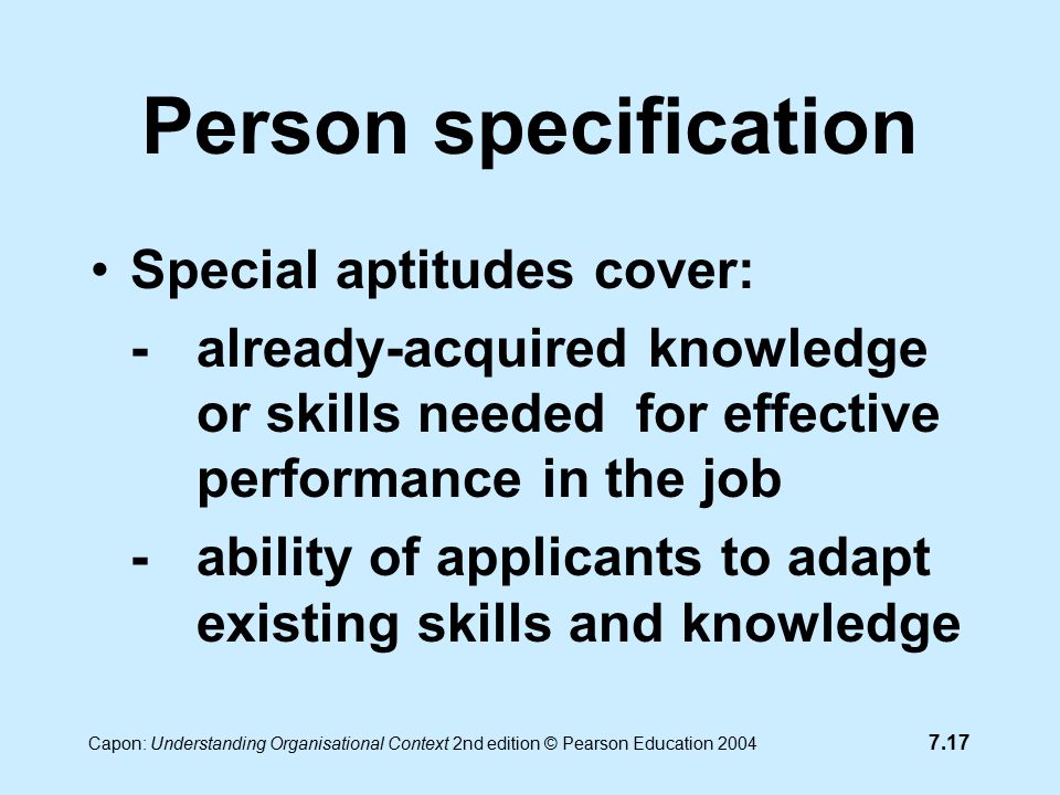 7.17 Capon: Understanding Organisational Context 2nd edition © Pearson Education 2004 Person specification Special aptitudes cover: -already-acquired knowledge or skills needed for effective performance in the job -ability of applicants to adapt existing skills and knowledge