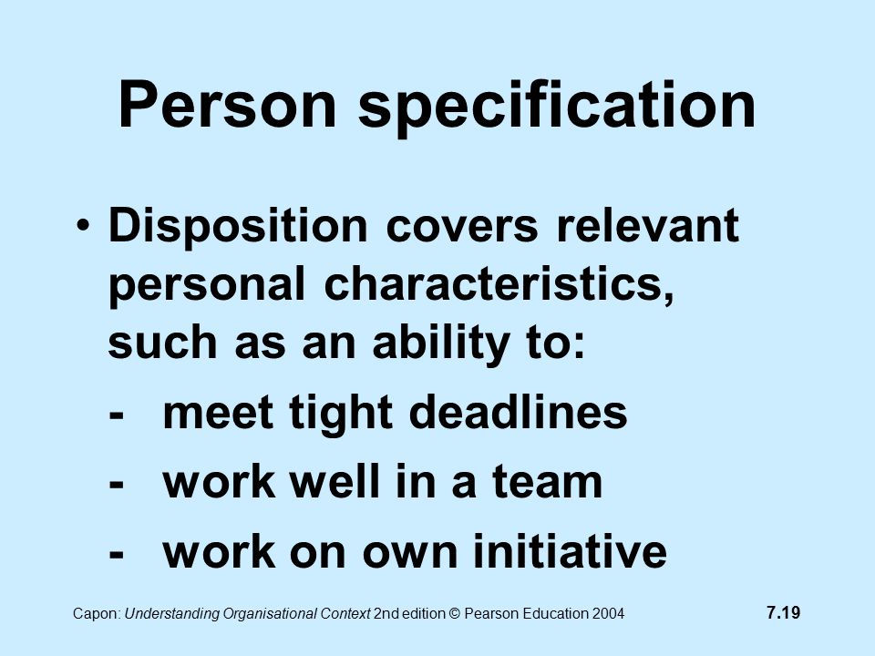 7.19 Capon: Understanding Organisational Context 2nd edition © Pearson Education 2004 Person specification Disposition covers relevant personal characteristics, such as an ability to: -meet tight deadlines -work well in a team -work on own initiative