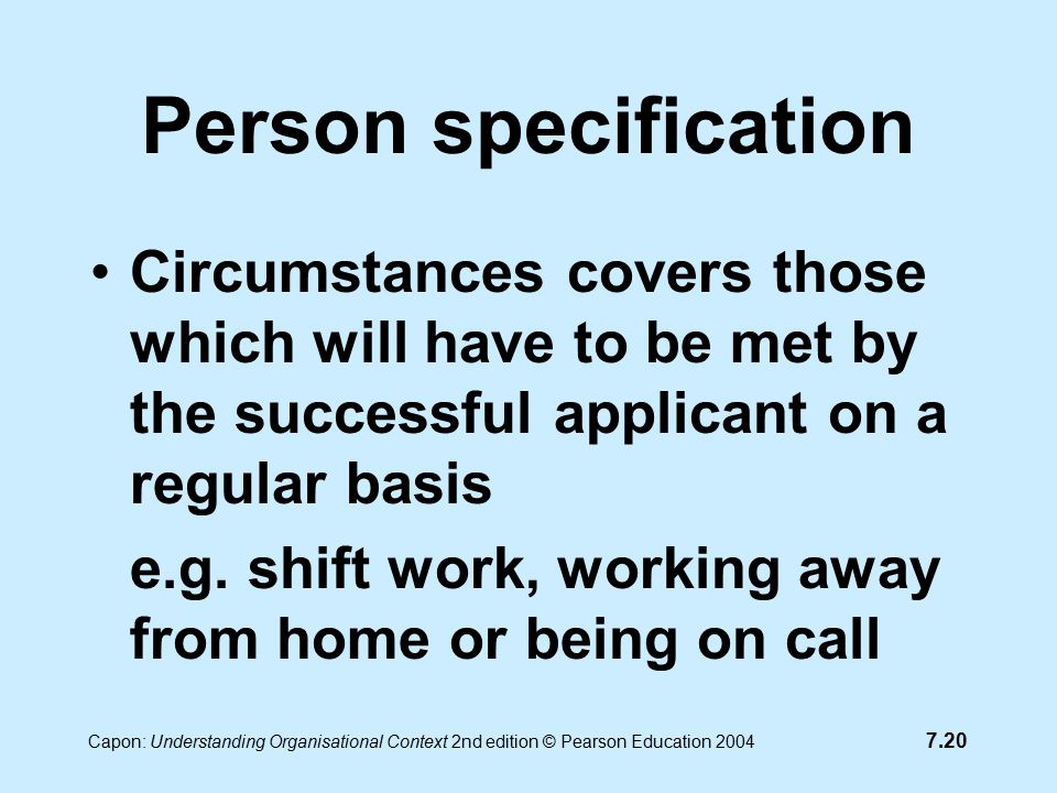 7.20 Capon: Understanding Organisational Context 2nd edition © Pearson Education 2004 Person specification Circumstances covers those which will have to be met by the successful applicant on a regular basis e.g.
