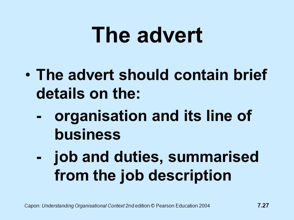 7.27 Capon: Understanding Organisational Context 2nd edition © Pearson Education 2004 The advert The advert should contain brief details on the: -organisation and its line of business -job and duties, summarised from the job description