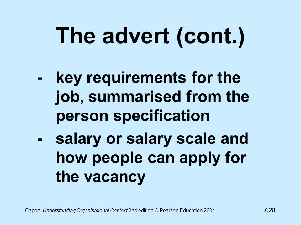 7.28 Capon: Understanding Organisational Context 2nd edition © Pearson Education 2004 The advert (cont.) - key requirements for the job, summarised from the person specification -salary or salary scale and how people can apply for the vacancy