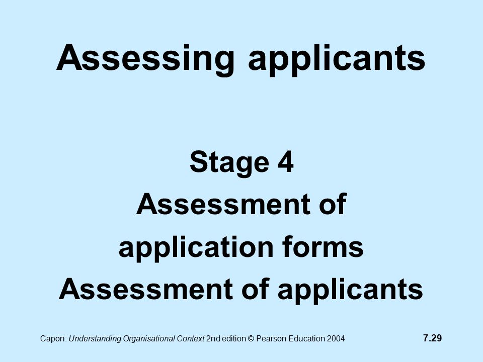 7.29 Capon: Understanding Organisational Context 2nd edition © Pearson Education 2004 Assessing applicants Stage 4 Assessment of application forms Assessment of applicants