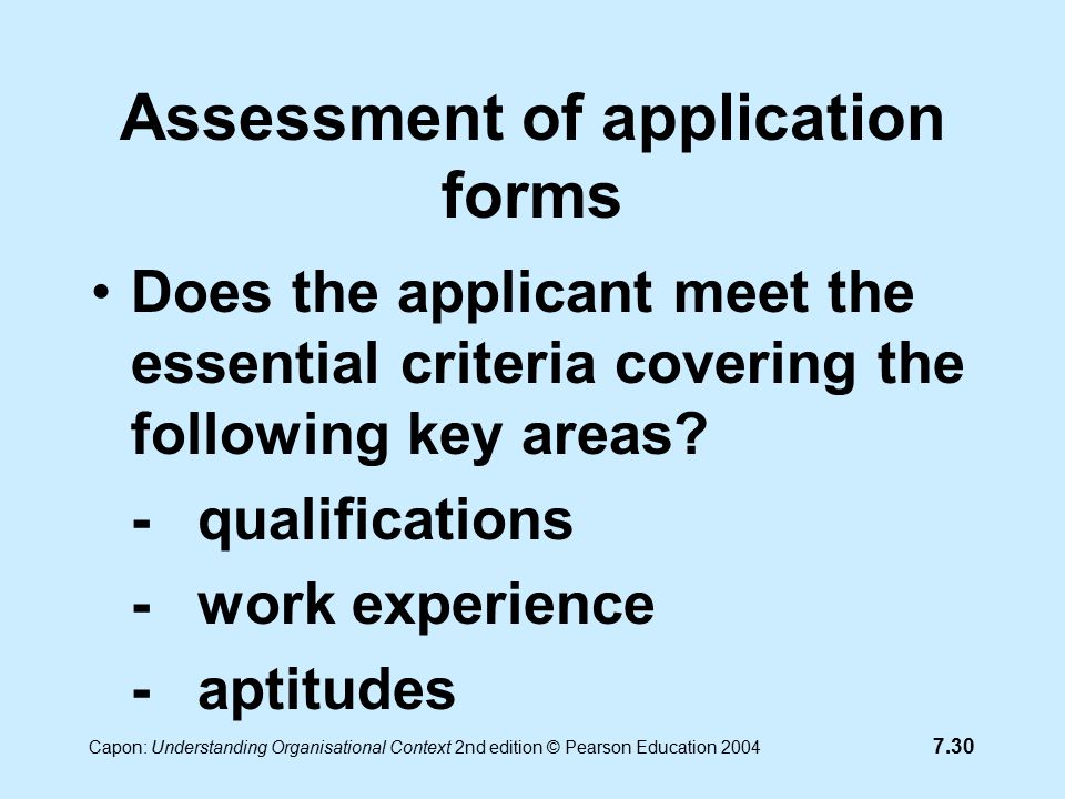 7.30 Capon: Understanding Organisational Context 2nd edition © Pearson Education 2004 Assessment of application forms Does the applicant meet the essential criteria covering the following key areas.