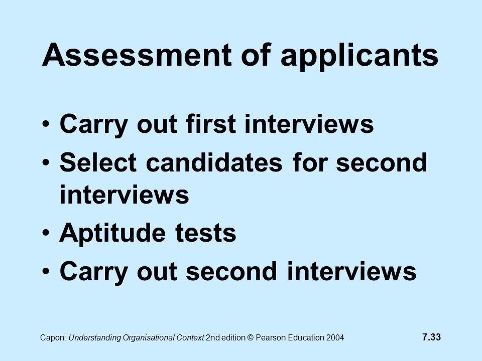 7.33 Capon: Understanding Organisational Context 2nd edition © Pearson Education 2004 Assessment of applicants Carry out first interviews Select candidates for second interviews Aptitude tests Carry out second interviews
