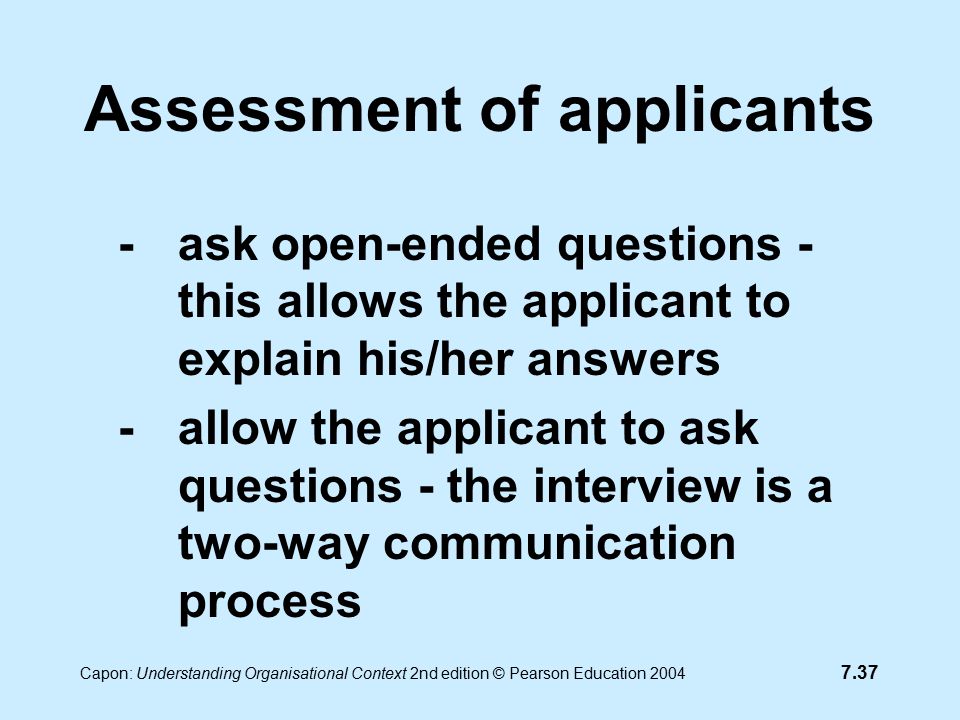 7.37 Capon: Understanding Organisational Context 2nd edition © Pearson Education 2004 Assessment of applicants -ask open-ended questions - this allows the applicant to explain his/her answers -allow the applicant to ask questions - the interview is a two-way communication process