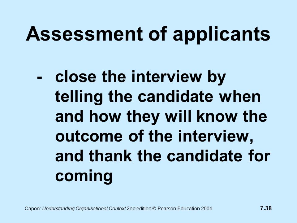 7.38 Capon: Understanding Organisational Context 2nd edition © Pearson Education 2004 Assessment of applicants -close the interview by telling the candidate when and how they will know the outcome of the interview, and thank the candidate for coming