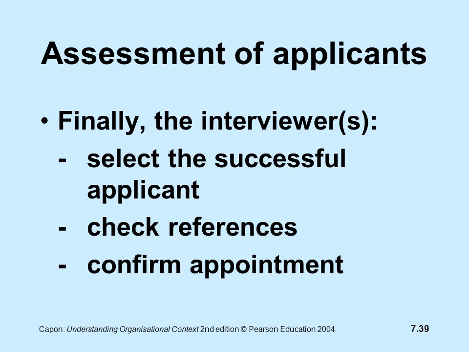 7.39 Capon: Understanding Organisational Context 2nd edition © Pearson Education 2004 Assessment of applicants Finally, the interviewer(s): -select the successful applicant -check references -confirm appointment