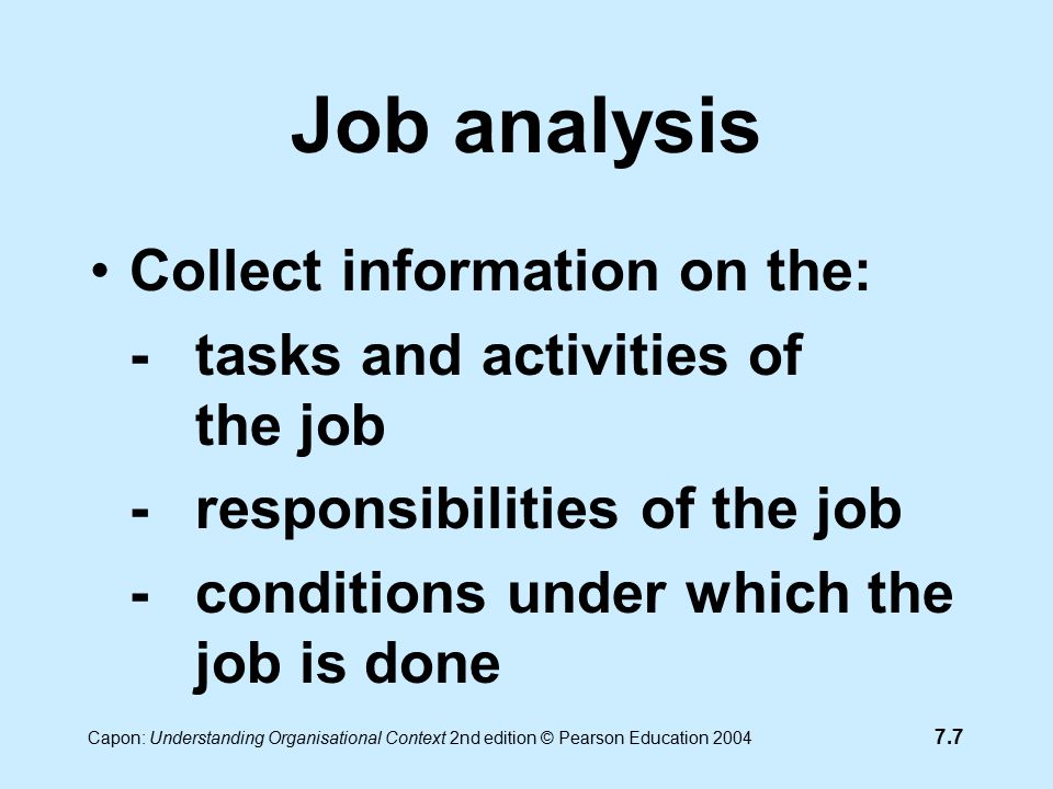 7.7 Capon: Understanding Organisational Context 2nd edition © Pearson Education 2004 Job analysis Collect information on the: - tasks and activities of the job -responsibilities of the job -conditions under which the job is done