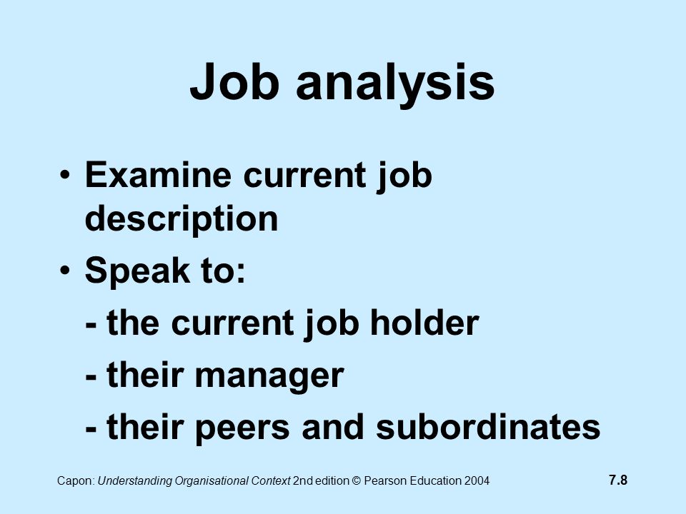 7.8 Capon: Understanding Organisational Context 2nd edition © Pearson Education 2004 Job analysis Examine current job description Speak to: - the current job holder - their manager - their peers and subordinates