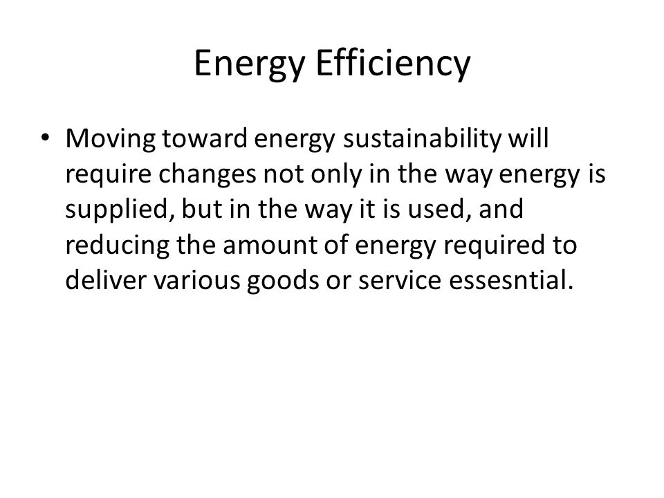 Energy Efficiency Moving toward energy sustainability will require changes not only in the way energy is supplied, but in the way it is used, and reducing the amount of energy required to deliver various goods or service essesntial.
