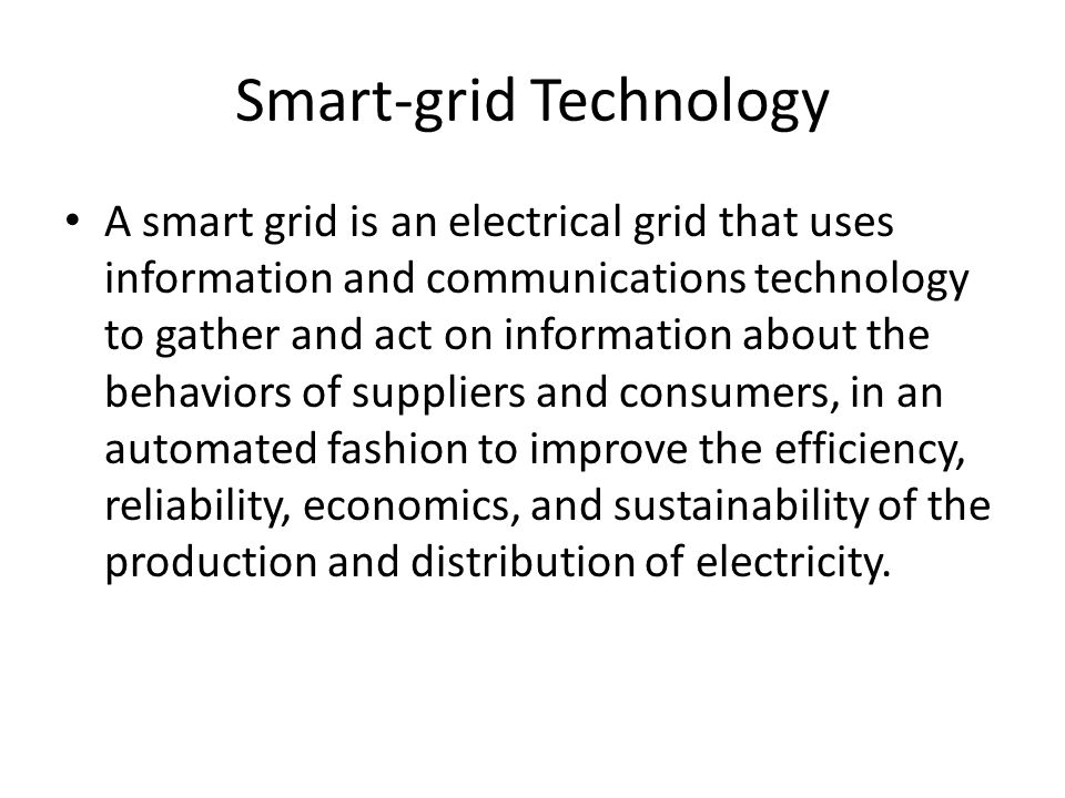 Smart-grid Technology A smart grid is an electrical grid that uses information and communications technology to gather and act on information about the behaviors of suppliers and consumers, in an automated fashion to improve the efficiency, reliability, economics, and sustainability of the production and distribution of electricity.