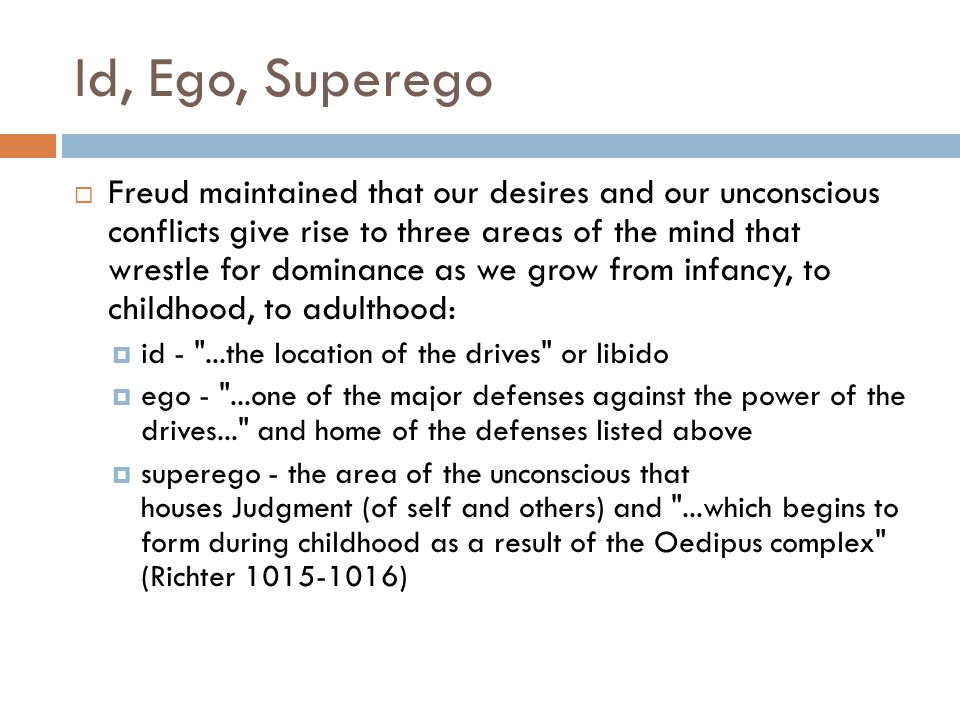 Id, Ego, Superego  Freud maintained that our desires and our unconscious conflicts give rise to three areas of the mind that wrestle for dominance as we grow from infancy, to childhood, to adulthood:  id - ...the location of the drives or libido  ego - ...one of the major defenses against the power of the drives... and home of the defenses listed above  superego - the area of the unconscious that houses Judgment (of self and others) and ...which begins to form during childhood as a result of the Oedipus complex (Richter )
