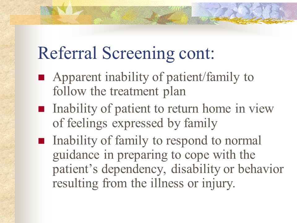 Referral Screening cont: Apparent inability of patient/family to follow the treatment plan Inability of patient to return home in view of feelings expressed by family Inability of family to respond to normal guidance in preparing to cope with the patient’s dependency, disability or behavior resulting from the illness or injury.