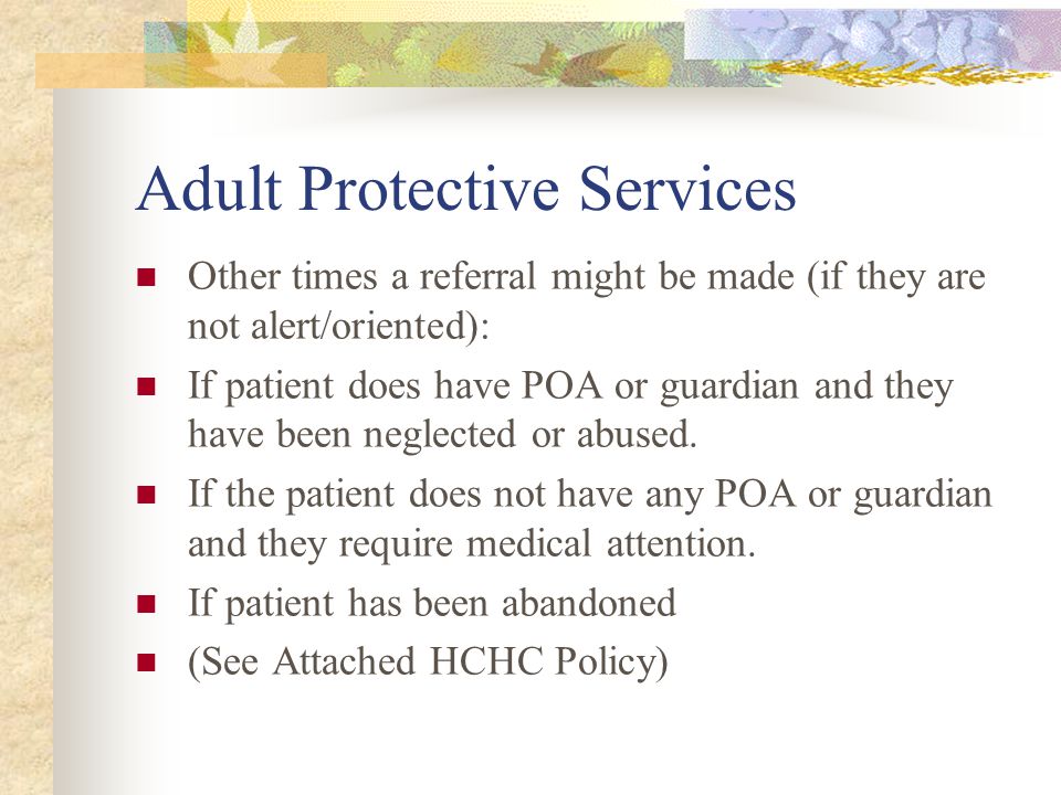 Adult Protective Services Other times a referral might be made (if they are not alert/oriented): If patient does have POA or guardian and they have been neglected or abused.