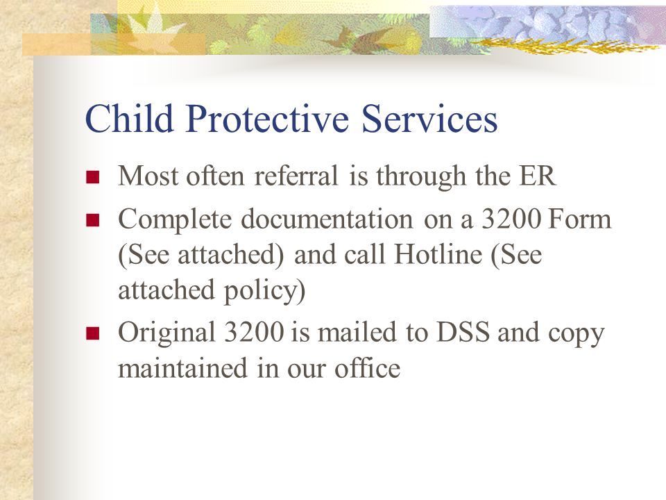 Child Protective Services Most often referral is through the ER Complete documentation on a 3200 Form (See attached) and call Hotline (See attached policy) Original 3200 is mailed to DSS and copy maintained in our office