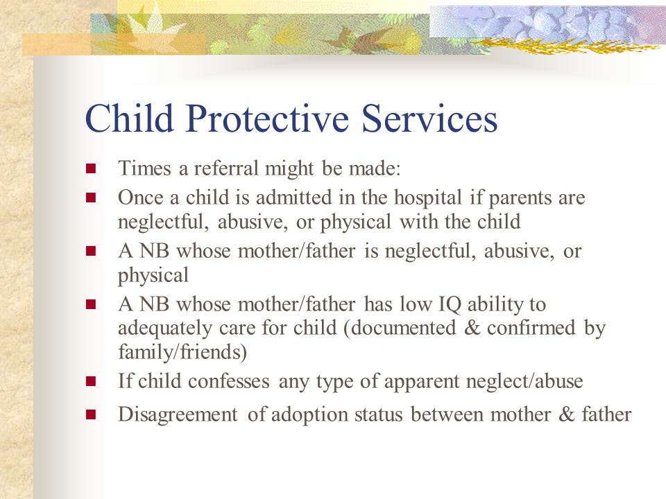 Child Protective Services Times a referral might be made: Once a child is admitted in the hospital if parents are neglectful, abusive, or physical with the child A NB whose mother/father is neglectful, abusive, or physical A NB whose mother/father has low IQ ability to adequately care for child (documented & confirmed by family/friends) If child confesses any type of apparent neglect/abuse Disagreement of adoption status between mother & father