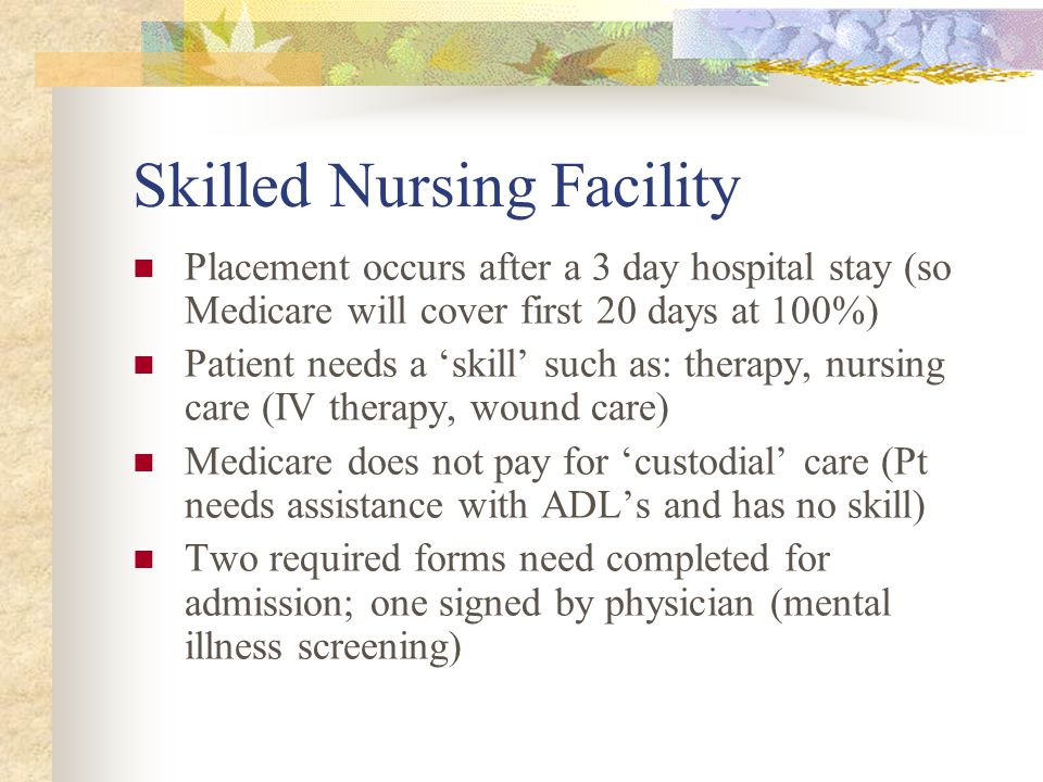 Skilled Nursing Facility Placement occurs after a 3 day hospital stay (so Medicare will cover first 20 days at 100%) Patient needs a ‘skill’ such as: therapy, nursing care (IV therapy, wound care) Medicare does not pay for ‘custodial’ care (Pt needs assistance with ADL’s and has no skill) Two required forms need completed for admission; one signed by physician (mental illness screening)