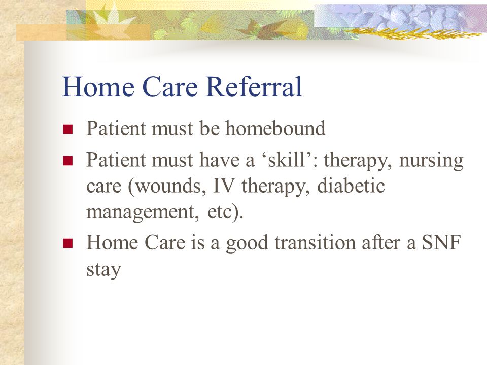 Home Care Referral Patient must be homebound Patient must have a ‘skill’: therapy, nursing care (wounds, IV therapy, diabetic management, etc).