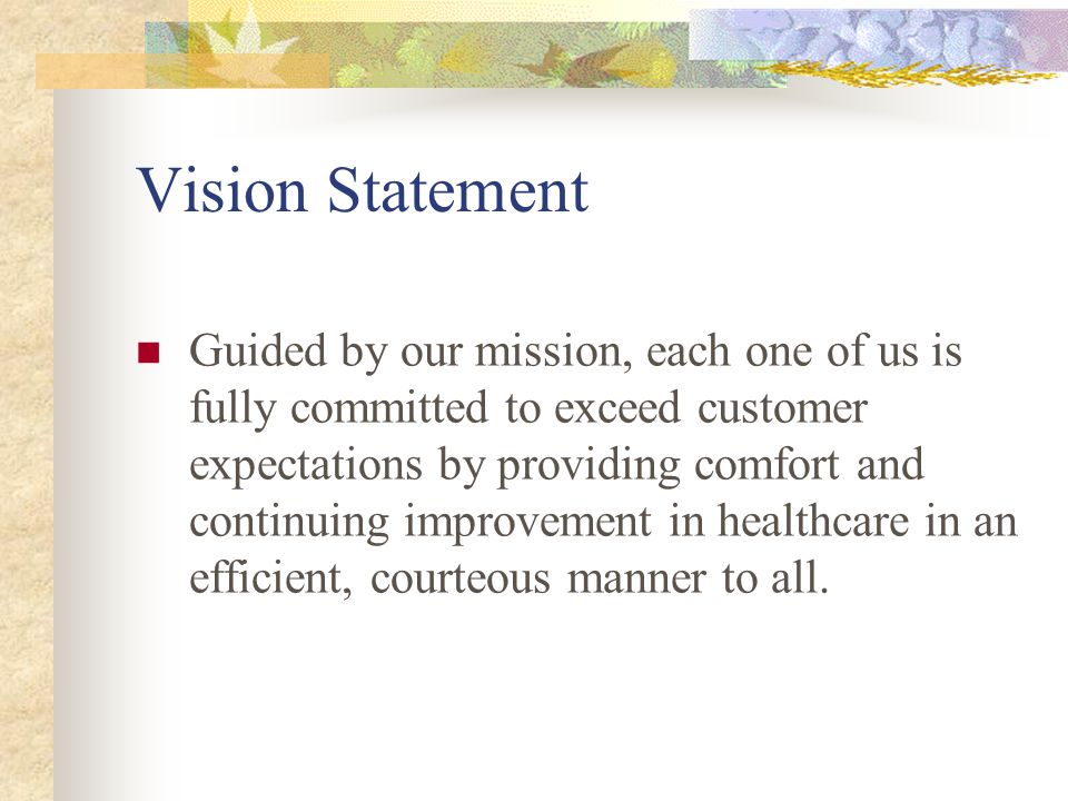 Vision Statement Guided by our mission, each one of us is fully committed to exceed customer expectations by providing comfort and continuing improvement in healthcare in an efficient, courteous manner to all.