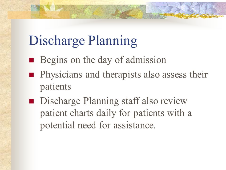 Discharge Planning Begins on the day of admission Physicians and therapists also assess their patients Discharge Planning staff also review patient charts daily for patients with a potential need for assistance.