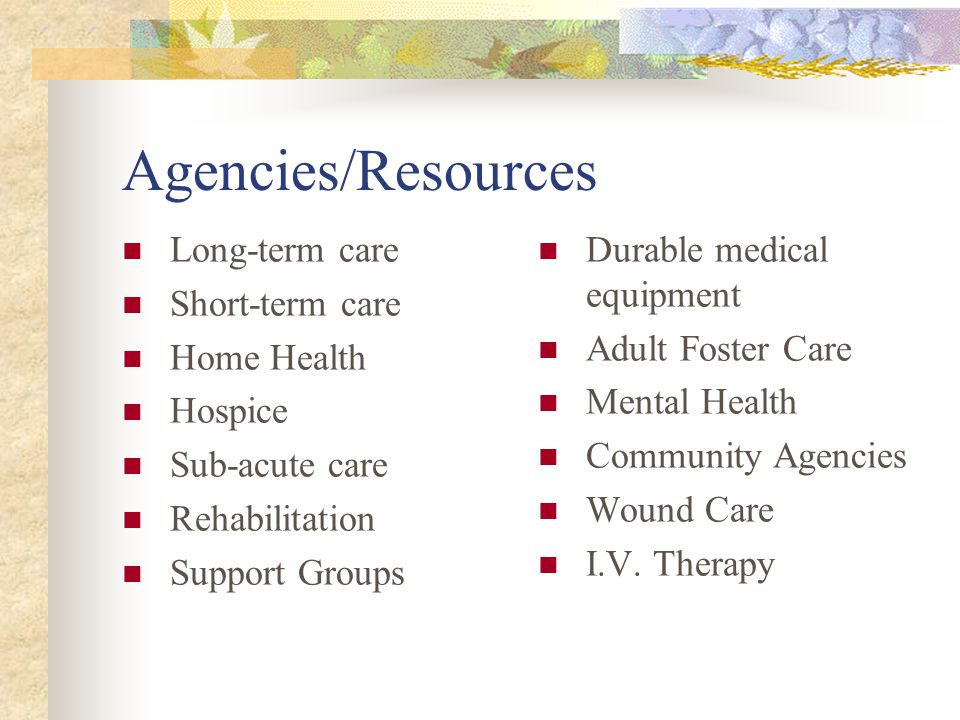 Agencies/Resources Long-term care Short-term care Home Health Hospice Sub-acute care Rehabilitation Support Groups Durable medical equipment Adult Foster Care Mental Health Community Agencies Wound Care I.V.