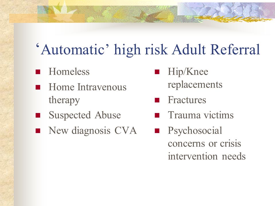 ‘ Automatic’ high risk Adult Referral Homeless Home Intravenous therapy Suspected Abuse New diagnosis CVA Hip/Knee replacements Fractures Trauma victims Psychosocial concerns or crisis intervention needs