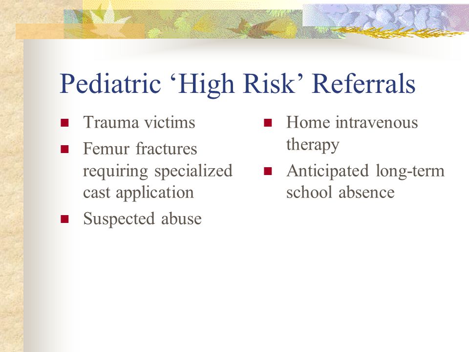 Pediatric ‘High Risk’ Referrals Trauma victims Femur fractures requiring specialized cast application Suspected abuse Home intravenous therapy Anticipated long-term school absence