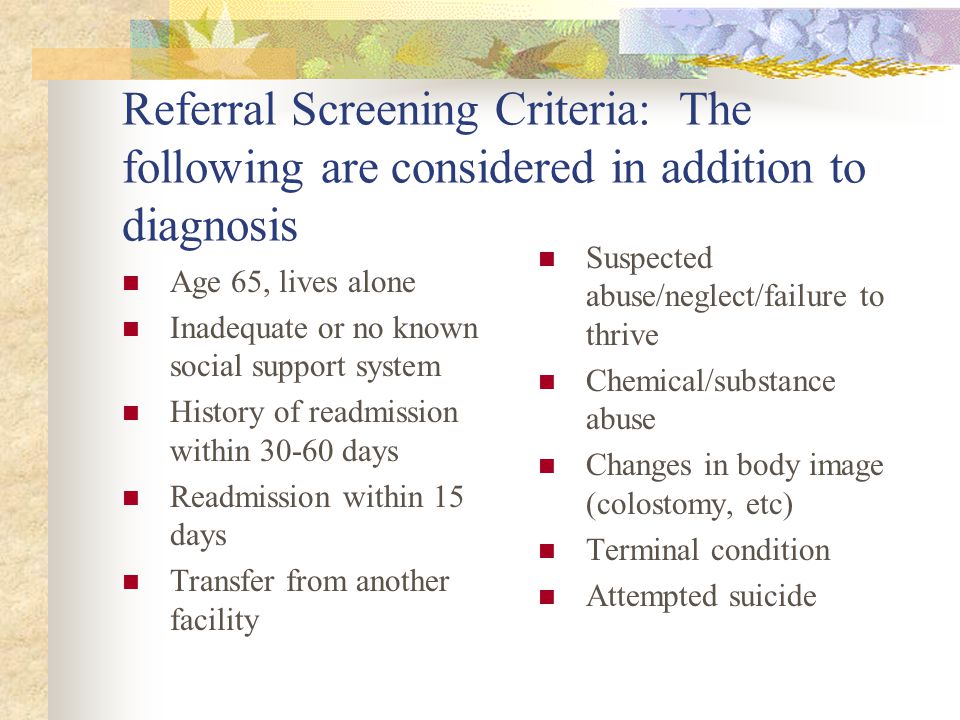 Referral Screening Criteria: The following are considered in addition to diagnosis Age 65, lives alone Inadequate or no known social support system History of readmission within days Readmission within 15 days Transfer from another facility Suspected abuse/neglect/failure to thrive Chemical/substance abuse Changes in body image (colostomy, etc) Terminal condition Attempted suicide