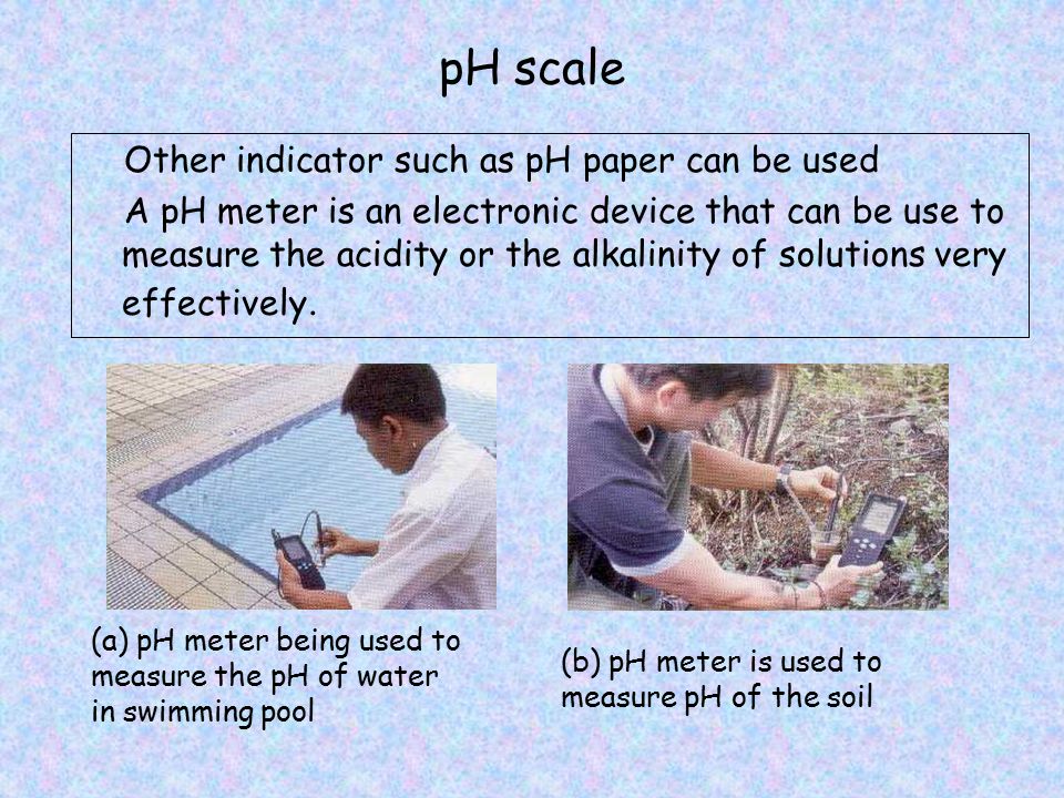 pH scale Other indicator such as pH paper can be used A pH meter is an electronic device that can be use to measure the acidity or the alkalinity of solutions very effectively.