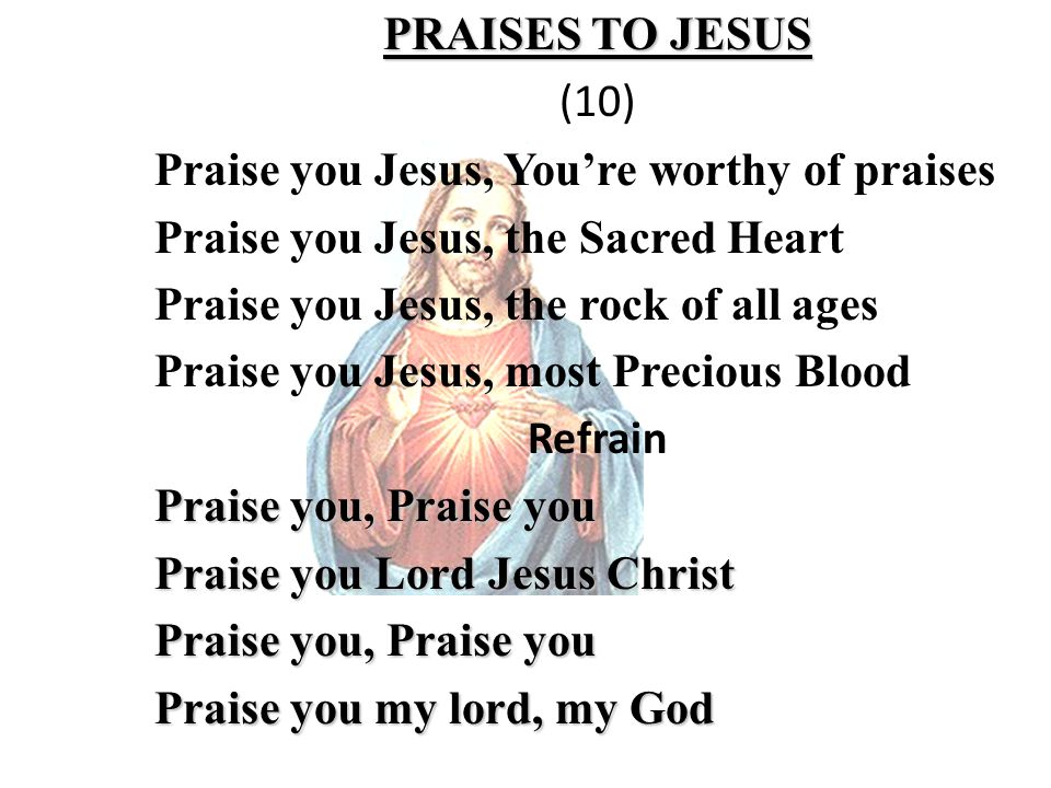 PRAISES TO JESUS (10) Praise you Jesus, You’re worthy of praises Praise you Jesus, the Sacred Heart Praise you Jesus, the rock of all ages Praise you Jesus, most Precious Blood Refrain Praise you, Praise you Praise you Lord Jesus Christ Praise you, Praise you Praise you my lord, my God