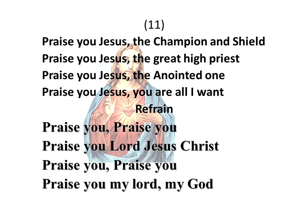 (11) Praise you Jesus, the Champion and Shield Praise you Jesus, the great high priest Praise you Jesus, the Anointed one Praise you Jesus, you are all I want Refrain Praise you, Praise you Praise you Lord Jesus Christ Praise you, Praise you Praise you my lord, my God