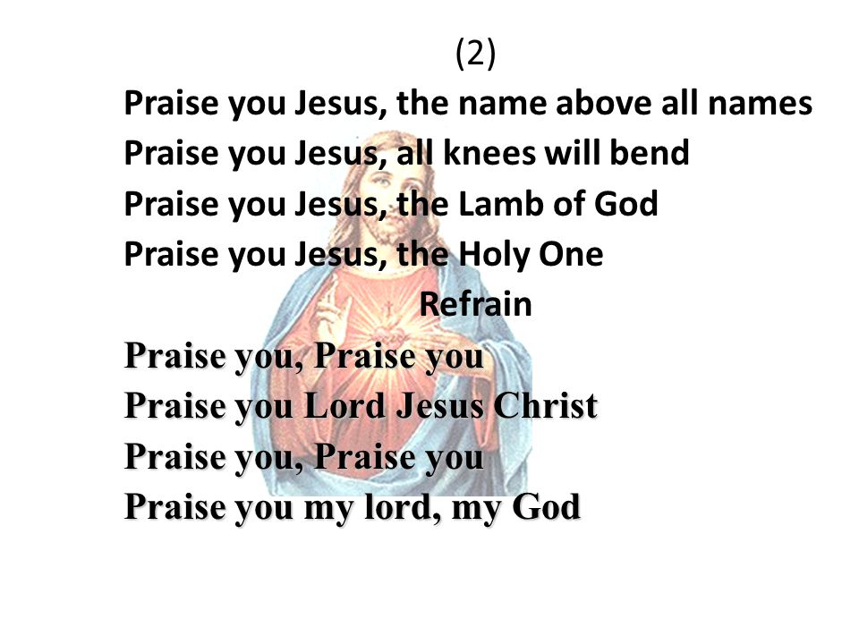 (2) Praise you Jesus, the name above all names Praise you Jesus, all knees will bend Praise you Jesus, the Lamb of God Praise you Jesus, the Holy One Refrain Praise you, Praise you Praise you Lord Jesus Christ Praise you, Praise you Praise you my lord, my God
