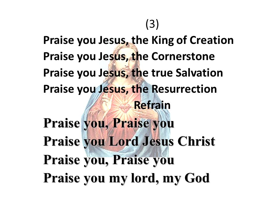 (3) Praise you Jesus, the King of Creation Praise you Jesus, the Cornerstone Praise you Jesus, the true Salvation Praise you Jesus, the Resurrection Refrain Praise you, Praise you Praise you Lord Jesus Christ Praise you, Praise you Praise you my lord, my God